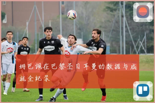 姆巴佩在巴黎圣日耳曼的数据与成就全纪录