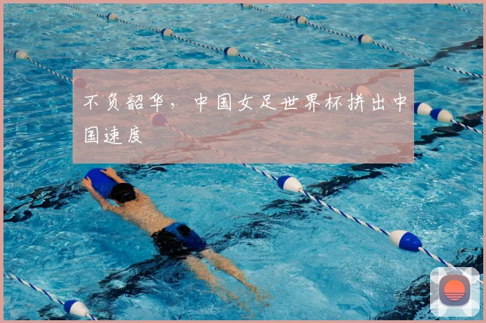 不负韶华，中国女足世界杯拼出中国速度