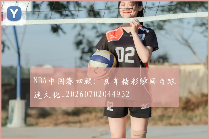 NBA中国赛回顾：历年精彩瞬间与球迷文化_20260702044932