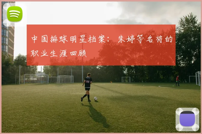 中国排球明星档案：朱婷等名将的职业生涯回顾