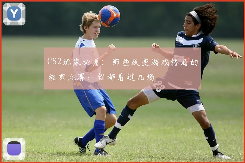 CS2玩家必看：那些改变游戏格局的经典比赛，你都看过几场