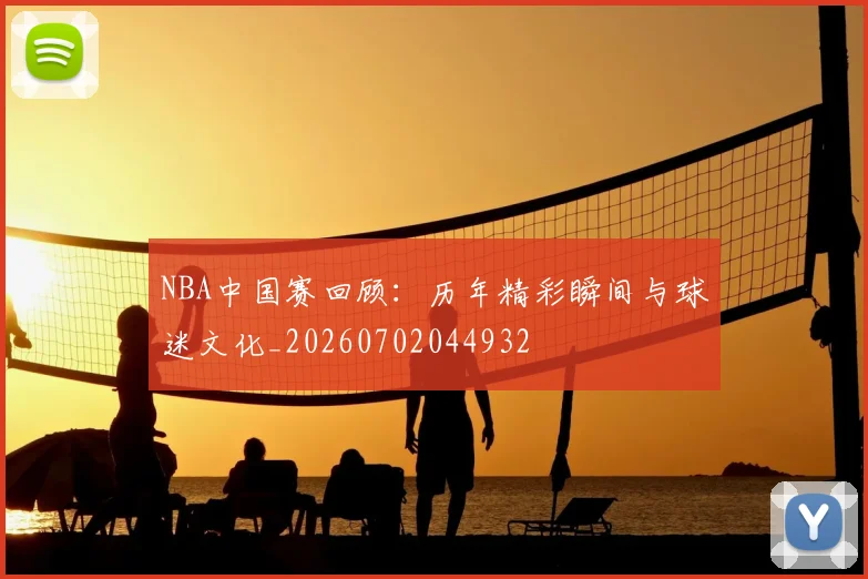 NBA中国赛回顾：历年精彩瞬间与球迷文化_20260702044932