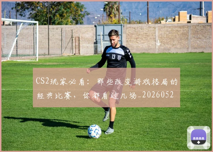 CS2玩家必看：那些改变游戏格局的经典比赛，你都看过几场_20260529145653_20260702041301