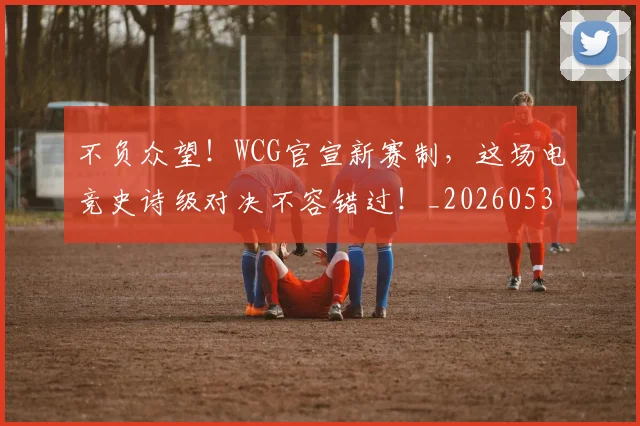 不负众望！WCG官宣新赛制，这场电竞史诗级对决不容错过！_20260531151406