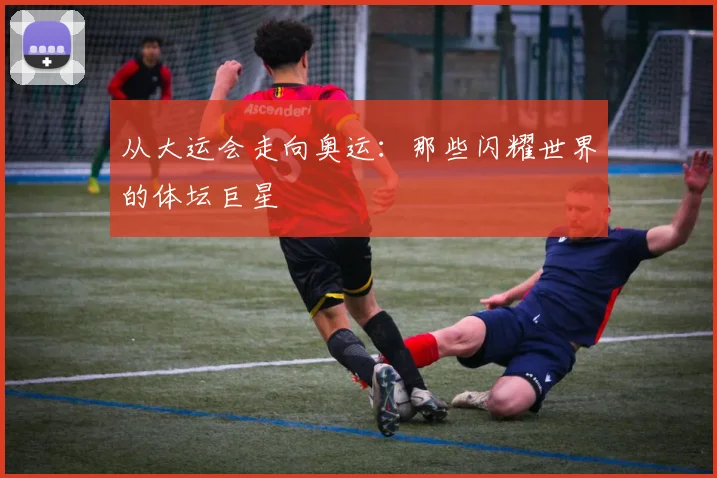 从大运会走向奥运：那些闪耀世界的体坛巨星