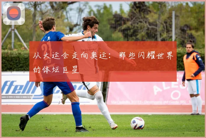 从大运会走向奥运：那些闪耀世界的体坛巨星