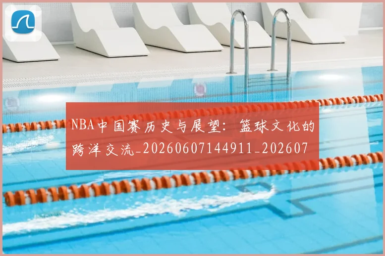 NBA中国赛历史与展望：篮球文化的跨洋交流_20260607144911_20260702044932