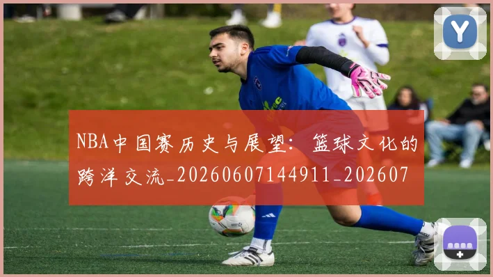 NBA中国赛历史与展望：篮球文化的跨洋交流_20260607144911_20260702044932