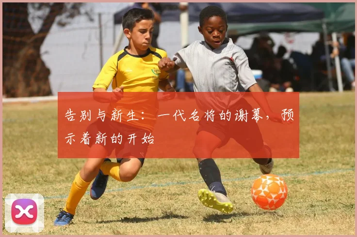 告别与新生：一代名将的谢幕，预示着新的开始